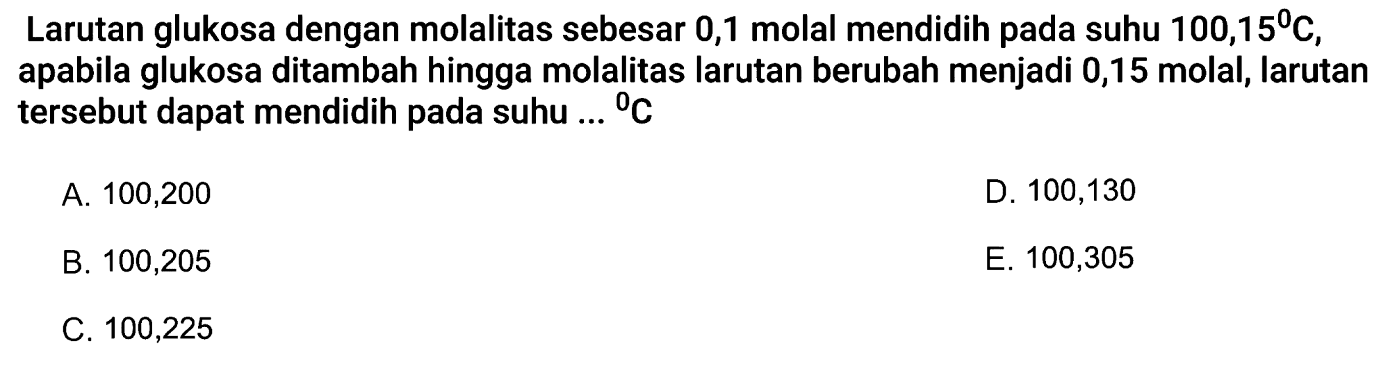 Larutan glukosa dengan molalitas sebesar 0,1 molal mendidih pada suhu 100,15 C, apabila glukosa ditambah hingga molalitas larutan berubah menjadi 0,15 molal, larutan tersebut dapat mendidih pada suhu ... C 