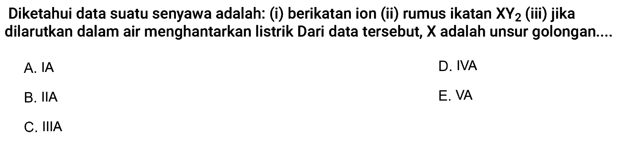 Diketahui data suatu senyawa adalah: (i) berikatan ion (ii) rumus ikatan  XY2  (iii) jika dilarutkan dalam air menghantarkan listrik Dari data tersebut,  X  adalah unsur golongan....
A. IA
D. IVA
B. IIA
E. VA
C. IIIA