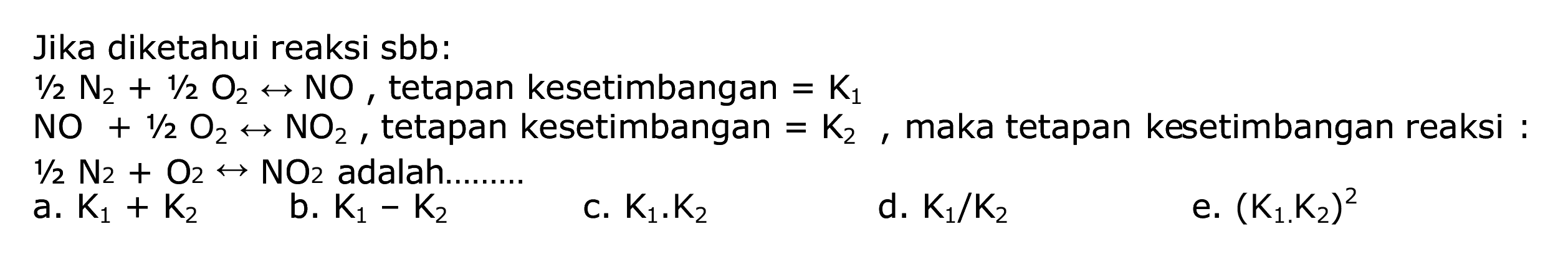 Jika diketahui reaksi sbb:
 1 / 2 N2+1 / 2 O2 <--> NO , tetapan kesetimbangan  =K1 
 NO+1 / 2 O2 <--> NO2 , tetapan kesetimbangan  =K2 , maka tetapan kesetimbangan reaksi :
 1 / 2 N2+O2 <--> NO2  adalah.........
b.  K1-K2 
C.  K1 . K2 
d.  K1 / K2 
e.  (K1 K2)^2 