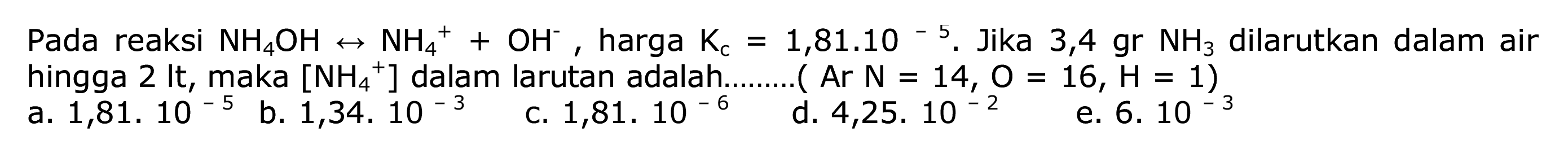 Pada reaksi  NH4OH <--> NH4^++OH^- , harga  Kc=1,81.10^-5 . Jika 3,4 gr  NH3  dilarutkan dalam air hingga 2 It, maka
b.  1,34.10^-3 
c.  1,81.10^-6 
d.  4,25.10^-2 
e.  6.10^-3 