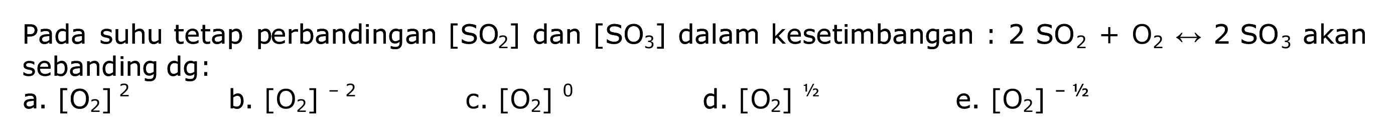 Pada suhu tetap perbandingan  [SO2]  dan  [SO3]  dalam kesetimbangan :  2 SO2+O2 <--> 2 SO3  akan sebanding dg:
a.  [O2]^2 
b.  [O2]^-2 
c.  [O2]^{0) 
d.  [O2]^{1 / 2) 
e.  [O2]^{-1 / 2) 