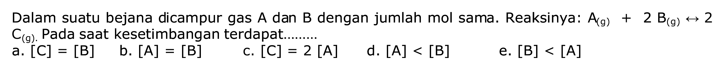 Dalam suatu bejana dicampur gas  A  dan  B  dengan jumlah mol sama. Reaksinya:  A(g)+2 B(g) <--> 2   C_((g) .)  Pada saat kesetimbangan terdapat.
a.  [C]=[B] 
b.  [A]=[B] 
c.  [C]=2[A] 
d.  [A]<[B] 
e.  [B]<[A] 