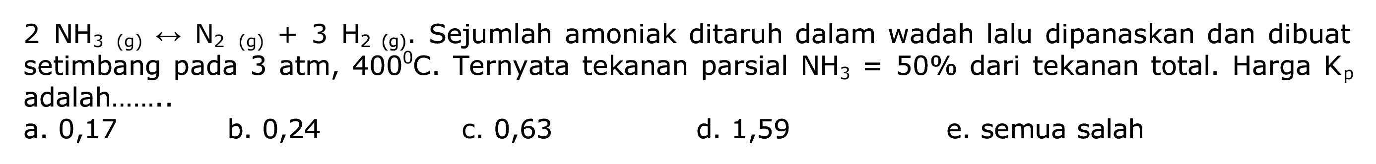  2 NH3(g) <--> N2(g)+3 H2(g) .  Sejumlah amoniak ditaruh dalam wadah lalu dipanaskan dan dibuat setimbang pada 3 atm,  400 C . Ternyata tekanan parsial  NH3=50 %  dari tekanan total. Harga  Kp  adalah.......
a. 0,17
b. 0,24
C. 0,63
d. 1,59
e. semua salah