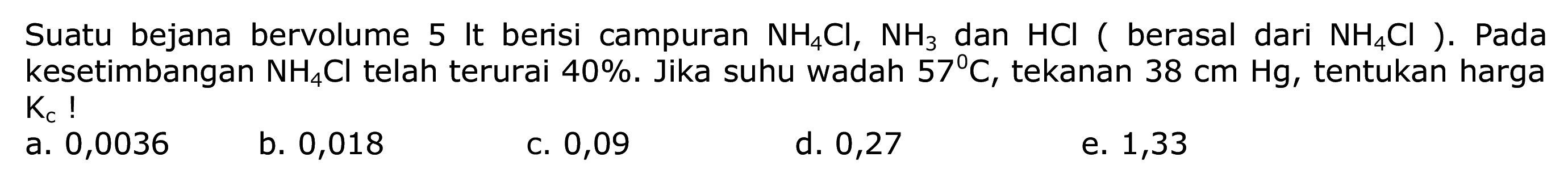 Suatu bejana bervolume 5 It berisi campuran  NH4 Cl, NH3  dan  HCl  ( berasal dari  NH4 Cl  ). Pada kesetimbangan  NH4 Cl  telah terurai  40 % . Jika suhu wadah  57 C , tekanan  38 cm Hg , tentukan harga  Kc ! 
a. 0,0036
b. 0,018
c. 0,09
d. 0,27
e. 1,33