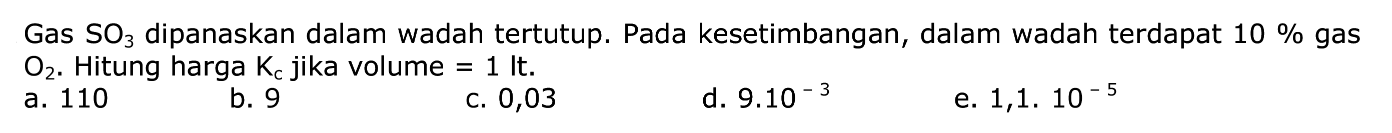 Gas  SO3  dipanaskan dalam wadah tertutup. Pada kesetimbangan, dalam wadah terdapat  10 %  gas  O2 . Hitung harga  Kc  jika volume  =1 lt .
a. 110
b. 9
C. 0,03
d.  9.10^-3 
e.  1,1.10^-5 