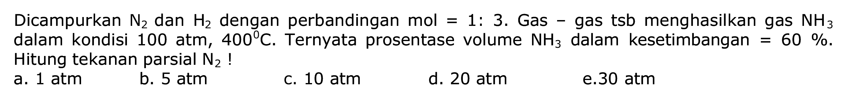 Dicampurkan  N2  dan  H2  dengan perbandingan mol  =1:  3. Gas - gas tsb menghasilkan gas  NH3  dalam kondisi 100 atm,  400 C . Ternyata prosentase volume  NH3  dalam kesetimbangan  =60 % . Hitung tekanan parsial  N2  !
a. 1 atm
b.  5 atm 
c.  10 atm 
d.  20 atm 
e. 30 atm