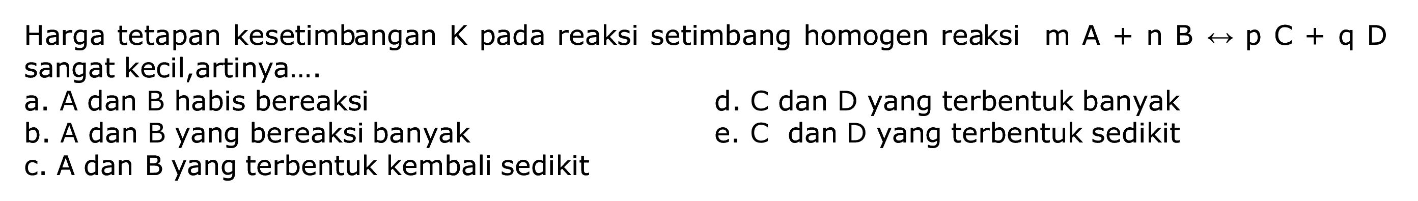 Harga tetapan kesetimbangan  K  pada reaksi setimbang homogen reaksi  m A+n B <--> p C+q D  sangat kecil, artinya....
a. A dan B habis bereaksi
d. C dan D yang terbentuk banyak
b. A dan B yang bereaksi banyak
e. C dan D yang terbentuk sedikit
c. A dan B yang terbentuk kembali sedikit