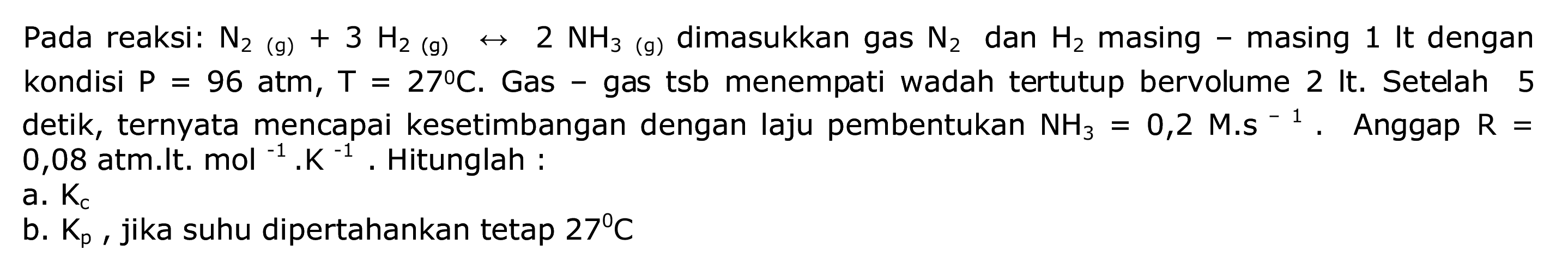 Pada reaksi:  N_(2)(g)+3 H_(2)(g) right-> 2 NH_(3)(g)  dimasukkan gas  N_(2)  dan  H_(2)  masing - masing 1 It dengan kondisi  P=96 ~atm, T=27 C . Gas - gas tsb menempati wadah tertutup bervolume 2 It. Setelah 5 detik, ternyata mencapai kesetimbangan dengan laju pembentukan  NH_(3)=0,2 M . S^(-1) . Anggap  R=  0,08 atm.lt.  mol^(-1) . K^(-1) . Hitunglah :
 a . K_(c) 
b.  K_(p) , jika suhu dipertahankan tetap  27 C 