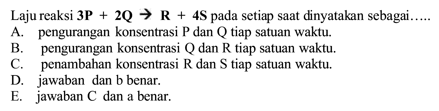 Laju reaksi 3P  +{2) {Q) -> {R)+{4 S)  pada setiap saat dinyatakan sebagai.....
A. pengurangan konsentrasi  P  dan  Q  tiap satuan waktu.
B. pengurangan konsentrasi  Q  dan  R  tiap satuan waktu.
C. penambahan konsentrasi  R  dan  S  tiap satuan waktu.
D. jawaban dan b benar.
E. jawaban  C  dan a benar.