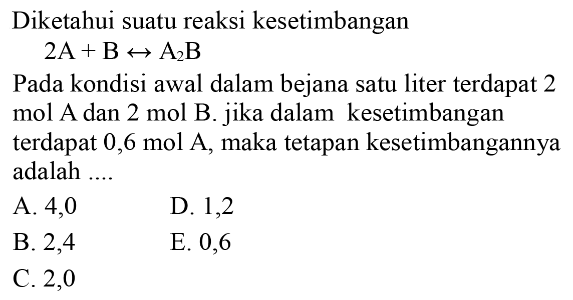 Diketahui suatu reaksi kesetimbangan

2 ~A+B <--> A2 ~B

Pada kondisi awal dalam bejana satu liter terdapat 2 mol A dan 2 mol B. jika dalam kesetimbangan terdapat 0,6 mol  A , maka tetapan kesetimbangannya adalah ....
A. 4,0
D. 1,2
B. 2,4
E. 0,6
C. 2,0