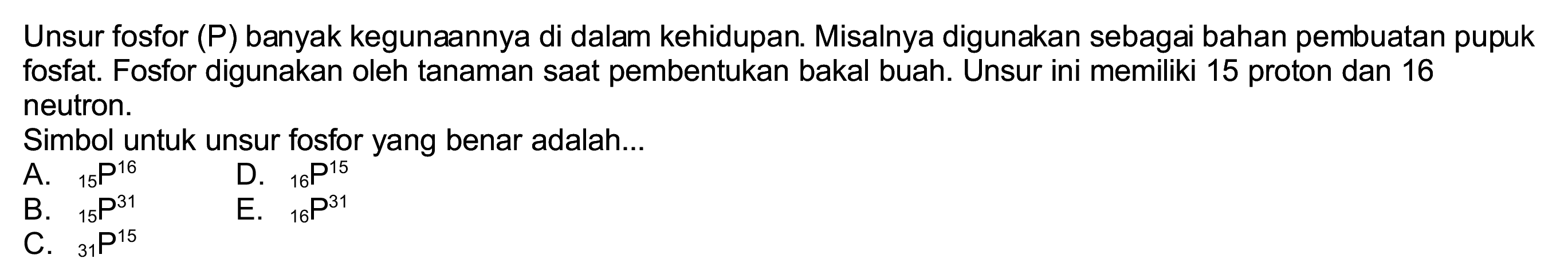 Unsur fosfor (P) banyak kegunaannya di dalam kehidupan. Misalnya digunakan sebagai bahan pembuatan pupuk fosfat. Fosfor digunakan oleh tanaman saat pembentukan bakal buah. Unsur ini memiliki 15 proton dan 16 neutron.
Simbol untuk unsur fosfor yang benar adalah...
