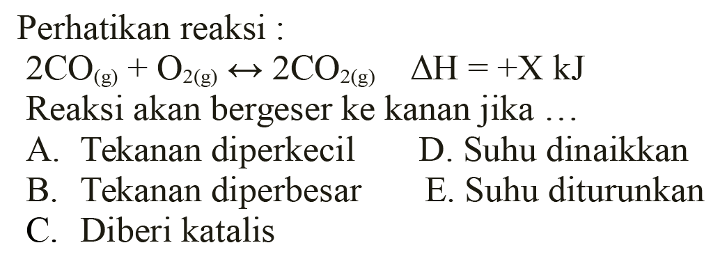 Perhatikan reaksi :
 2 CO(g)+O2(g) <--> 2 CO2(g)  segitiga H=+X kJ 
Reaksi akan bergeser ke kanan jika ...
A. Tekanan diperkecil    D. Suhu dinaikkan
B. Tekanan diperbesar
E. Suhu diturunkan
C. Diberi katalis