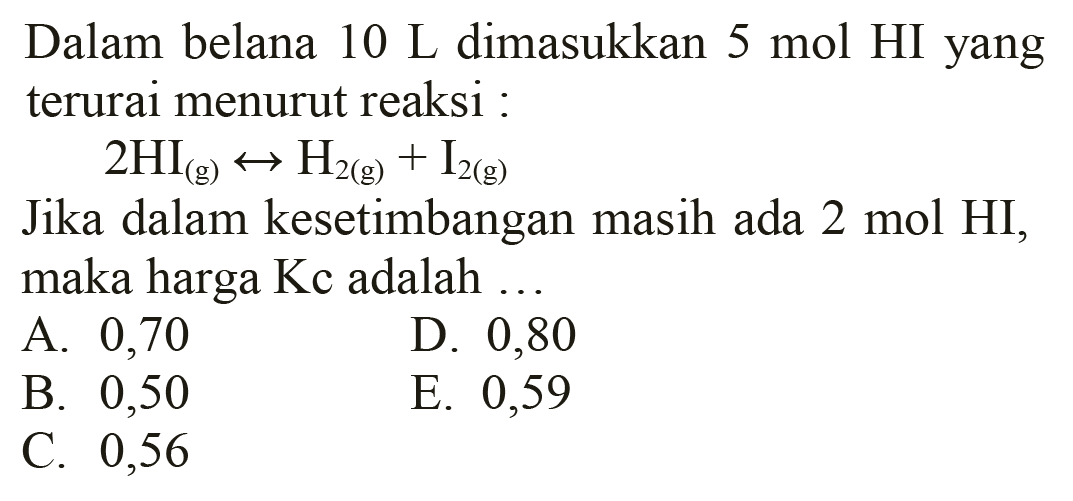 Dalam belana  10 L  dimasukkan  5 mol  HI yang terurai menurut reaksi :

2 HI(g) <--> H2(g)+I2(g)

Jika dalam kesetimbangan masih ada  2 mol HI , maka harga  Kc  adalah  ... 
A. 0,70
D. 0,80
B. 0,50
E. 0,59
C. 0,56