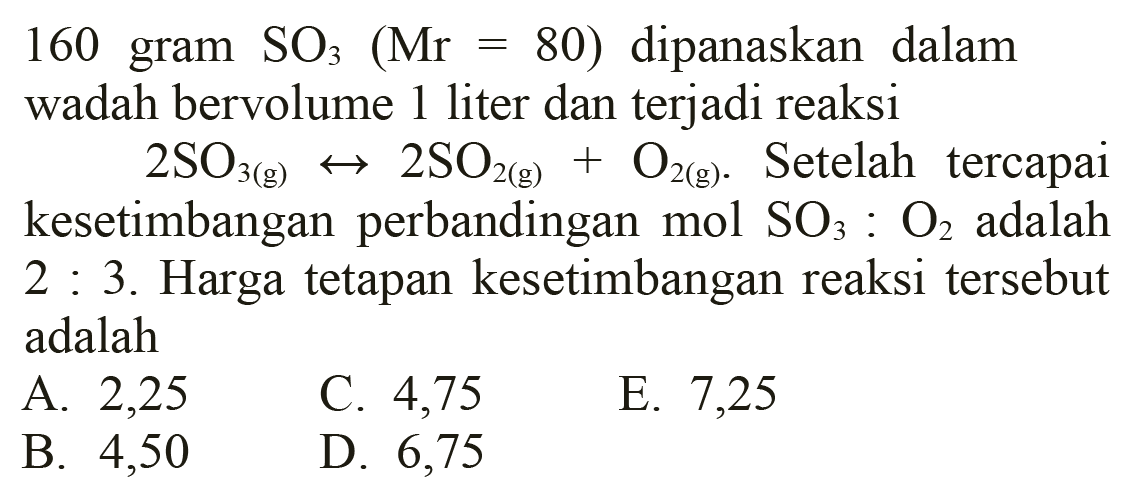 160 gram  SO3(Mr=80)  dipanaskan dalam wadah bervolume 1 liter dan terjadi reaksi
 2 SO3(g) <--> 2 SO2(g)+O2(g) . Setelah tercapai kesetimbangan perbandingan mol  SO3: O2  adalah 2 : 3. Harga tetapan kesetimbangan reaksi tersebut adalah
A. 2,25
C. 4,75
E. 7,25
B. 4,50
D. 6,75