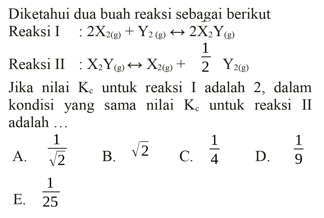 Diketahui dua buah reaksi sebagai berikut Reaksi I  : 2 X2(g)+Y2(g) <--> 2 X2 Y(g) 
Reaksi II :  X2 Y(g) <--> X2(g)+(1)/(2) Y2(g) 
Jika nilai  Kc  untuk reaksi I adalah 2, dalam kondisi yang sama nilai  Kc  untuk reaksi II adalah ...
A.  (1)/(akar(2)) 
B.  akar(2) 
C.  (1)/(4) 
D.  (1)/(9) 
E.  (1)/(25) 