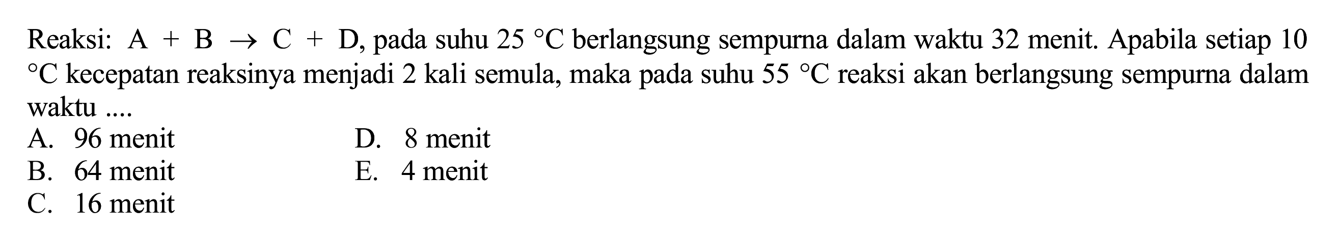 Reaksi:  A+B -> C+D , pada suhu  25 C  berlangsung sempurna dalam waktu 32 menit. Apabila setiap 10  { ) C  kecepatan reaksinya menjadi 2 kali semula, maka pada suhu  55 C  reaksi akan berlangsung sempurna dalam waktu ....
A. 96 menit
D. 8 menit
B. 64 menit
E. 4 menit
C. 16 menit