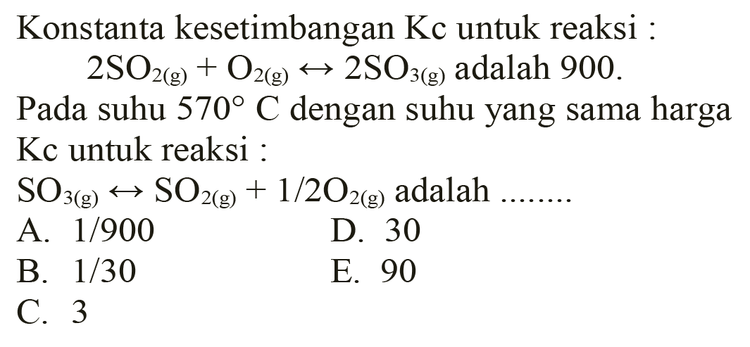 Konstanta kesetimbangan Kc untuk reaksi :
 2 SO2(g)+O2(g) <--> 2 SO3(g)  adalah 900
Pada suhu  570 C  dengan suhu yang sama harga  Kc  untuk reaksi :
 SO3(g) <--> SO2(g)+1 / 2 O2(g)  adalah  ... ... . . 
A.  1 / 900 
D. 30
B.  1 / 30 
E. 90
C. 3