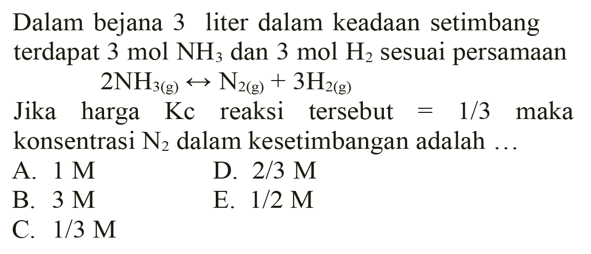 Dalam bejana 3 liter dalam keadaan setimbang terdapat  3 mol NH3  dan  3 mol H2  sesuai persamaan

2 NH3(g) <--> N2(g)+3 H2(g)

Jika harga  Kc  reaksi tersebut  =1 / 3  maka konsentrasi  N2  dalam kesetimbangan adalah  ... 
A.  1 M 
D.  2 / 3 M 
B.  3 M 
E.  1 / 2 M 
C.  1 / 3 M 