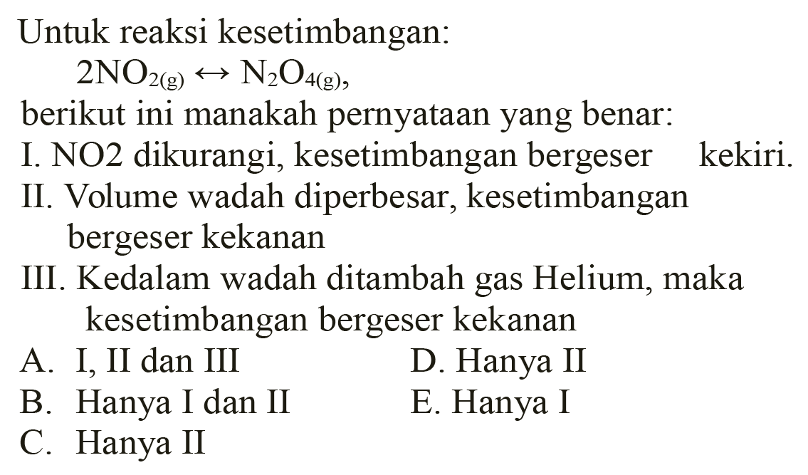 Untuk reaksi kesetimbangan:

2 NO2(g) <--> N2 O_(4(g))

berikut ini manakah pernyataan yang benar:
I. NO2 dikurangi, kesetimbangan bergeser kekiri.
II. Volume wadah diperbesar, kesetimbangan bergeser kekanan
III. Kedalam wadah ditambah gas Helium, maka kesetimbangan bergeser kekanan
A. I, II dan III
D. Hanya II
B. Hanya I dan II
E. Hanya I
C. Hanya II