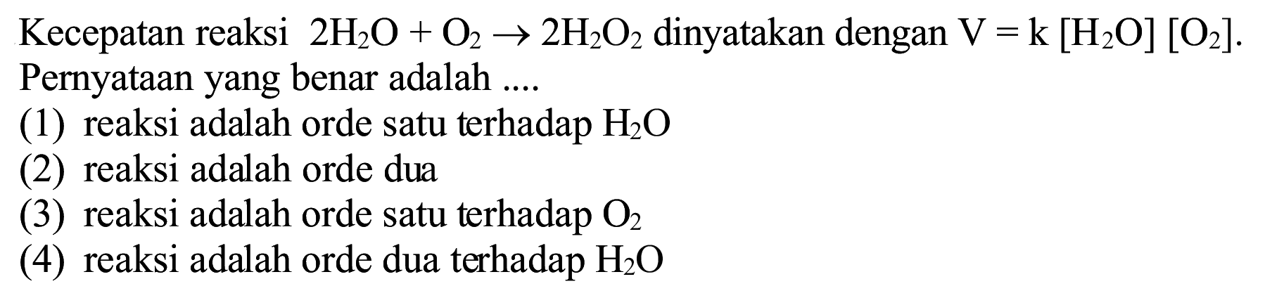 Kecepatan reaksi  2 H_(2) O+O_(2) -> 2 H_(2) O_(2)  dinyatakan dengan  V=k[H_(2) O][O_(2)] .
Pernyataan yang benar adalah ....
(1) reaksi adalah orde satu terhadap  H_(2) O 
(2) reaksi adalah orde dua
(3) reaksi adalah orde satu terhadap  O_(2) 
(4) reaksi adalah orde dua terhadap  H_(2) O 