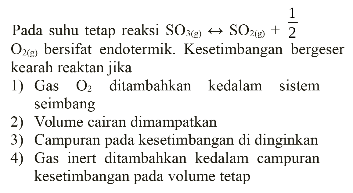 Pada suhu tetap reaksi  SO3(g) <--> SO2(g)+(1)/(2)   O2(g)  bersifat endotermik. Kesetimbangan bergeser kearah reaktan jika
1) Gas  O2  ditambahkan kedalam sistem seimbang
2) Volume cairan dimampatkan
3) Campuran pada kesetimbangan di dinginkan
4) Gas inert ditambahkan kedalam campuran kesetimbangan pada volume tetap