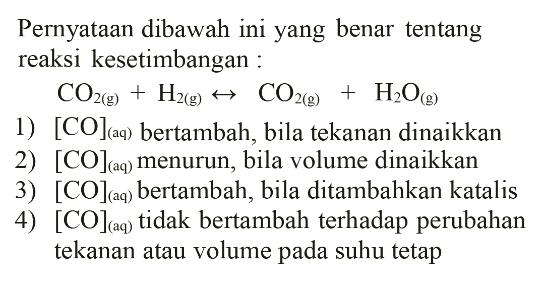 Pernyataan dibawah ini yang benar tentang reaksi kesetimbangan:

CO2(g)+H2(g) <--> CO2(g)+H2O(g)

1)  [CO](aq) bertambah, bila tekanan dinaikkan 
2)  [CO](aq) menurun, bila volume dinaikkan
3)  [CO](aq) bertambah, bila ditambahkan katalis
4)  [CO](aq) tidak bertambah terhadap perubahan tekanan atau volume pada suhu tetap