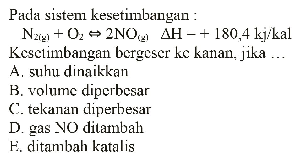 Pada sistem kesetimbangan :
 N2(g)+O2 <=> 2 NO(g)  segitiga H=+180,4 kj / kal  Kesetimbangan bergeser ke kanan, jika ...
A. suhu dinaikkan
B. volume diperbesar
C. tekanan diperbesar
D. gas NO ditambah
E. ditambah katalis