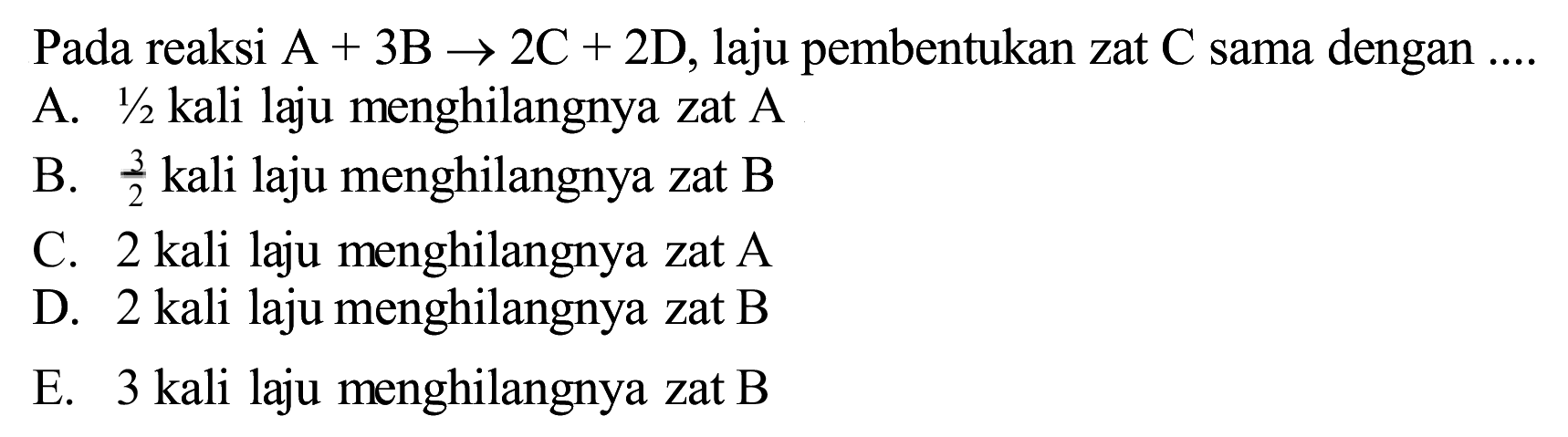 Pada reaksi  A+3 ~B -> 2 C+2 D , laju pembentukan zat  C  sama dengan  ... . 
A.  1 / 2  kali laju menghilangnya zat  A 
B.  (3)/(2)  kali laju menghilangnya zat B
C. 2 kali laju menghilangnya zat  A 
D. 2 kali laju menghilangnya zat B
E. 3 kali laju menghilangnya zat B