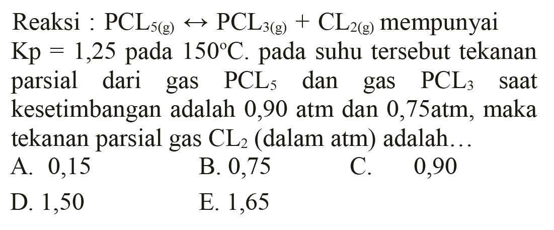 Reaksi : PCL5(g) <--> PCL3(g)+CL2(g)  mempunyai  Kp=1,25  pada  150 C . pada suhu tersebut tekanan parsial dari gas  PCL5  dan gas  PCL3  saat kesetimbangan adalah 0,90 atm dan  0,75 atm , maka tekanan parsial gas  Cl2  (dalam atm) adalah...
A. 0,15
B. 0,75
C. 0,90
D. 1,50
E. 1,65