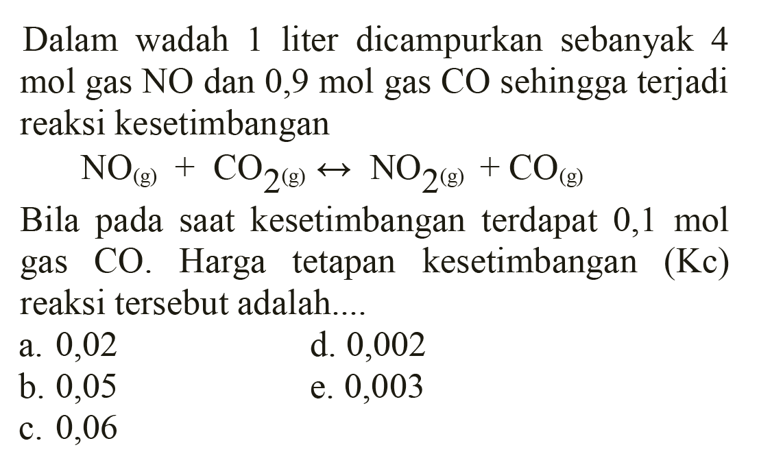 Dalam wadah 1 liter dicampurkan sebanyak 4 mol gas NO dan 0,9 mol gas CO sehingga terjadi reaksi kesetimbangan

NO(g)+CO2(g) <--> NO2(g))+CO(g)

Bila pada saat kesetimbangan terdapat  0,1 mol  gas CO. Harga tetapan kesetimbangan (Kc) reaksi tersebut adalah....
a. 0,02
d. 0,002
b. 0,05
e. 0,003
c. 0,06