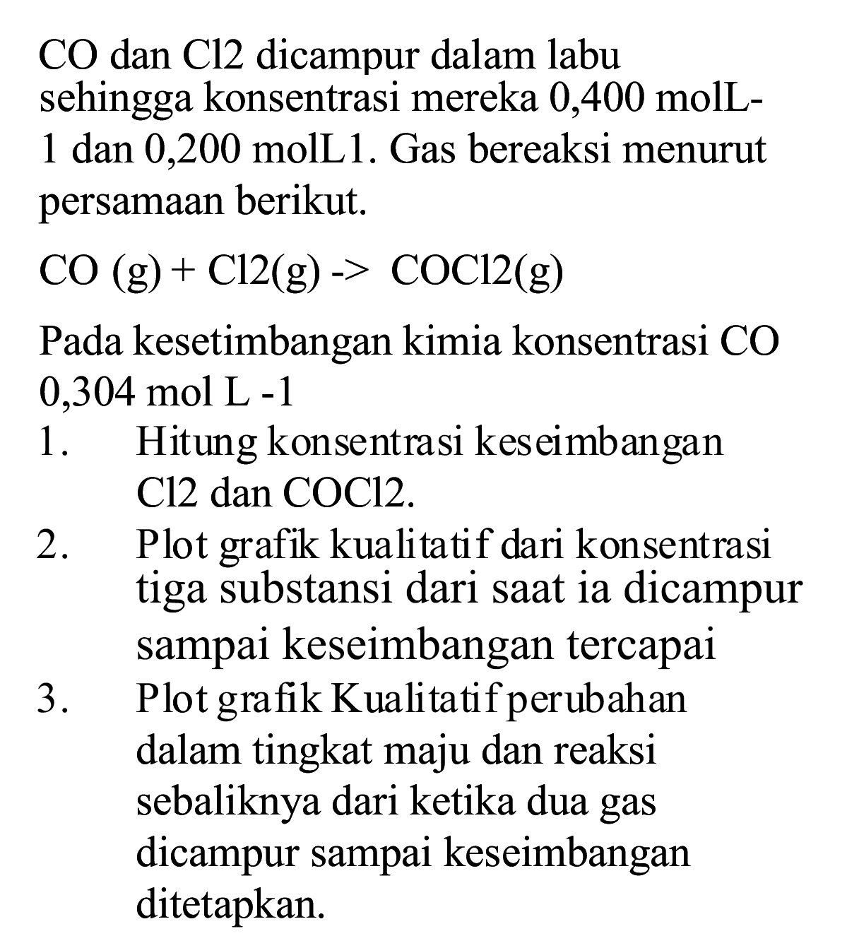  CO  dan  Cl 2  dicampur dalam labu sehingga konsentrasi mereka 0,400 molL1 dan 0,200 molL1. Gas bereaksi menurut persamaan berikut.

CO(g)+Cl 2(~g)->COCl 2(~g)

Pada kesetimbangan kimia konsentrasi  CO   0,304 ~mol ~L-1 
1. Hitung konsentrasi keseimbangan  Cl 2  dan COCl2.
2. Plot grafik kualitatif dari konsentrasi tiga substansi dari saat ia dicampur sampai keseimbangan tercapai
3. Plot grafik Kualitatif perubahan dalam tingkat maju dan reaksi sebaliknya dari ketika dua gas dicampur sampai keseimbangan ditetapkan.