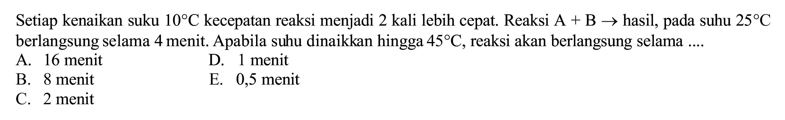 Setiap kenaikan suku  10 C  kecepatan reaksi menjadi 2 kali lebih cepat. Reaksi  A+B ->  hasil, pada suhu  25 C  berlangsung selama 4 menit. Apabila suhu dinaikkan hingga  45 C , reaksi akan berlangsung selama  ... . 
A. 16 menit
D. 1 menit
B. 8 menit
E. 0,5 menit
C. 2 menit