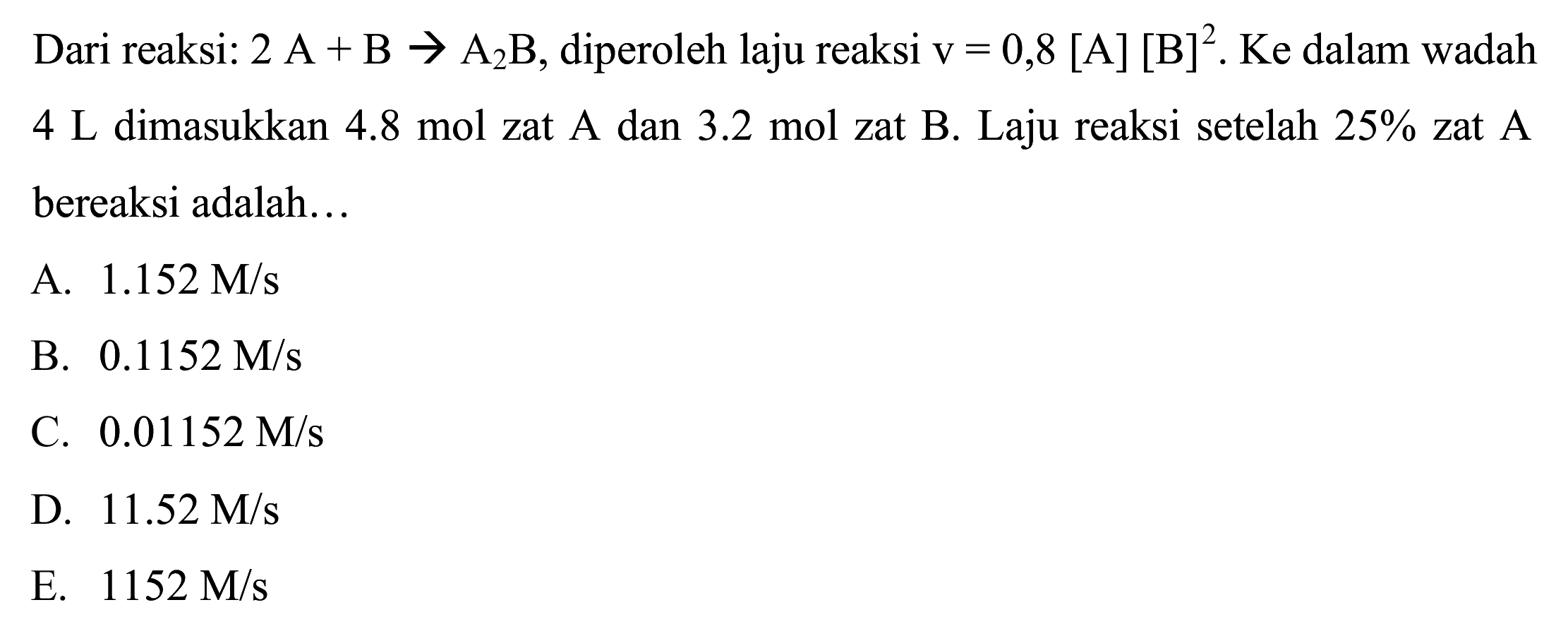 Dari reaksi:  2 ~A+B -> A_(2) ~B , diperoleh laju reaksi  v=0,8[~A][B]^(2) . Ke dalam wadah  4 ~L  dimasukkan  4.8 ~mol  zat A dan  3.2 ~mol  zat B. Laju reaksi setelah  25 %  zat A bereaksi adalah...
A.  1.152 M / s 
B.  0.1152 M / s 
C.  0.01152 M / s 
D.  11.52 M / s 
E.  1152 M / s 