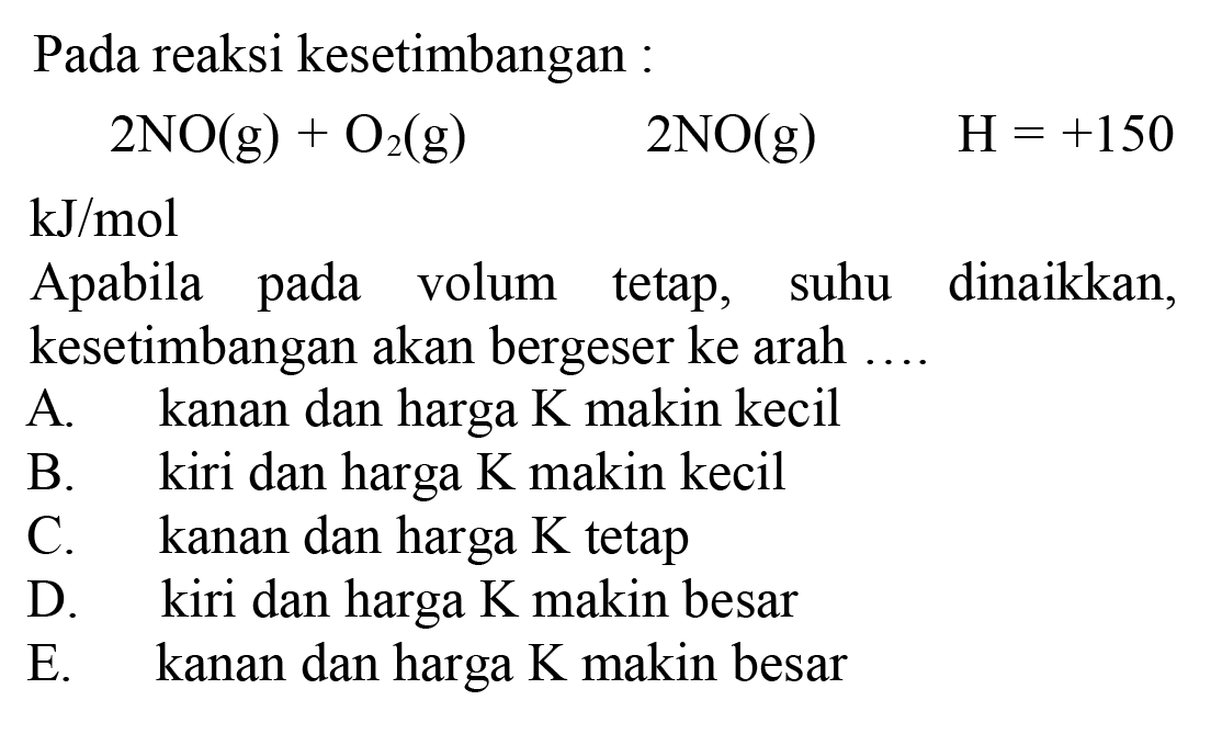 Pada reaksi kesetimbangan :

2 NO(g)+O2(g)  2 NO(g)  H=+150

 kJ / mol 
Apabila pada volum tetap, suhu dinaikkan, kesetimbangan akan bergeser ke arah ....
A. kanan dan harga  K  makin kecil
B. kiri dan harga  K  makin kecil
C. kanan dan harga  K  tetap
D. kiri dan harga  K  makin besar
E. kanan dan harga  K  makin besar