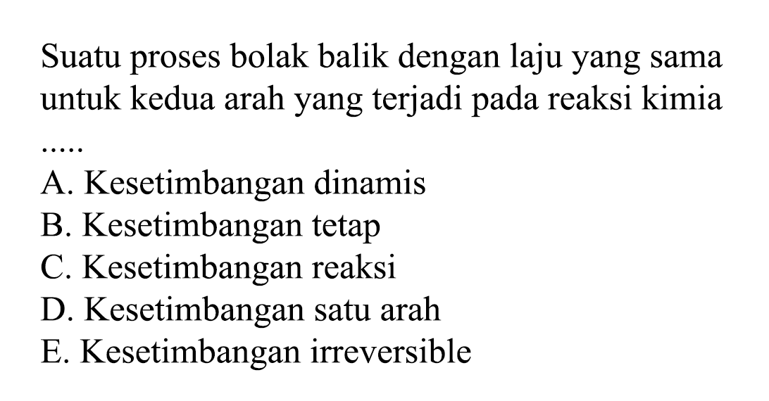 Suatu proses bolak balik dengan laju yang sama untuk kedua arah yang terjadi pada reaksi kimia  .. .. 
A. Kesetimbangan dinamis
B. Kesetimbangan tetap
C. Kesetimbangan reaksi
D. Kesetimbangan satu arah
E. Kesetimbangan irreversible