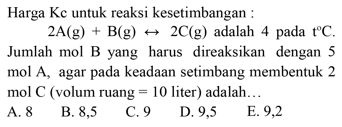 Harga Kc untuk reaksi kesetimbangan :
 2 ~A(g)+B(g) <--> 2 C(g)  adalah 4 pada  t C . 
Jumlah mol B yang harus direaksikan dengan 5 mol A, agar pada keadaan setimbang membentuk 2 mol  C  (volum ruang  =10  liter) adalah...
A. 8
B. 8,5
C. 9
D. 9,5
E. 9,2