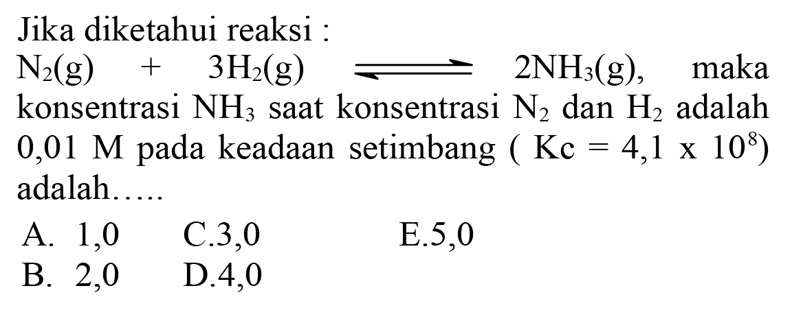 Jika diketahui reaksi :
 N2(g)+3 H2(g) <--> 2 NH3(g) , maka konsentrasi  NH3  saat konsentrasi  N2  dan  H2  adalah  0,01 M  pada keadaan setimbang  (Kc=4,1 x 10^(8adalah.....
A.  1,0   C.3,0
E.5,0
B. 2,0
D. 4,0