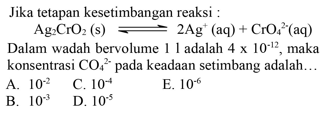 Jika tetapan kesetimbangan reaksi :
 Ag_(2) CrO_(2)(s) leftharpoons 2 Ag^(+)(aq)+CrO_(4)/( )^(2-)(aq) 
Dalam wadah bervolume 11 adalah  4 x 10^(-12) , maka konsentrasi  CO_(4)^(2-)  pada keadaan setimbang adalah...
A.  10^(-2) 
C.  10^(-4) 
E.  10^(-6) 
B.  10^(-3) 
D.  10^(-5) 