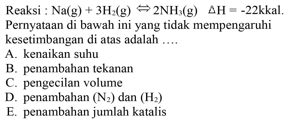 Reaksi :  Na(g)+3 H2(g) <=> 2 NH3(g)  segitiga H=-22 kkal  Pernyataan di bawah ini yang tidak mempengaruhi kesetimbangan di atas adalah ....
A. kenaikan suhu
B. penambahan tekanan
C. pengecilan volume
D. penambahan  (N2)  dan  (H2) 
E. penambahan jumlah katalis