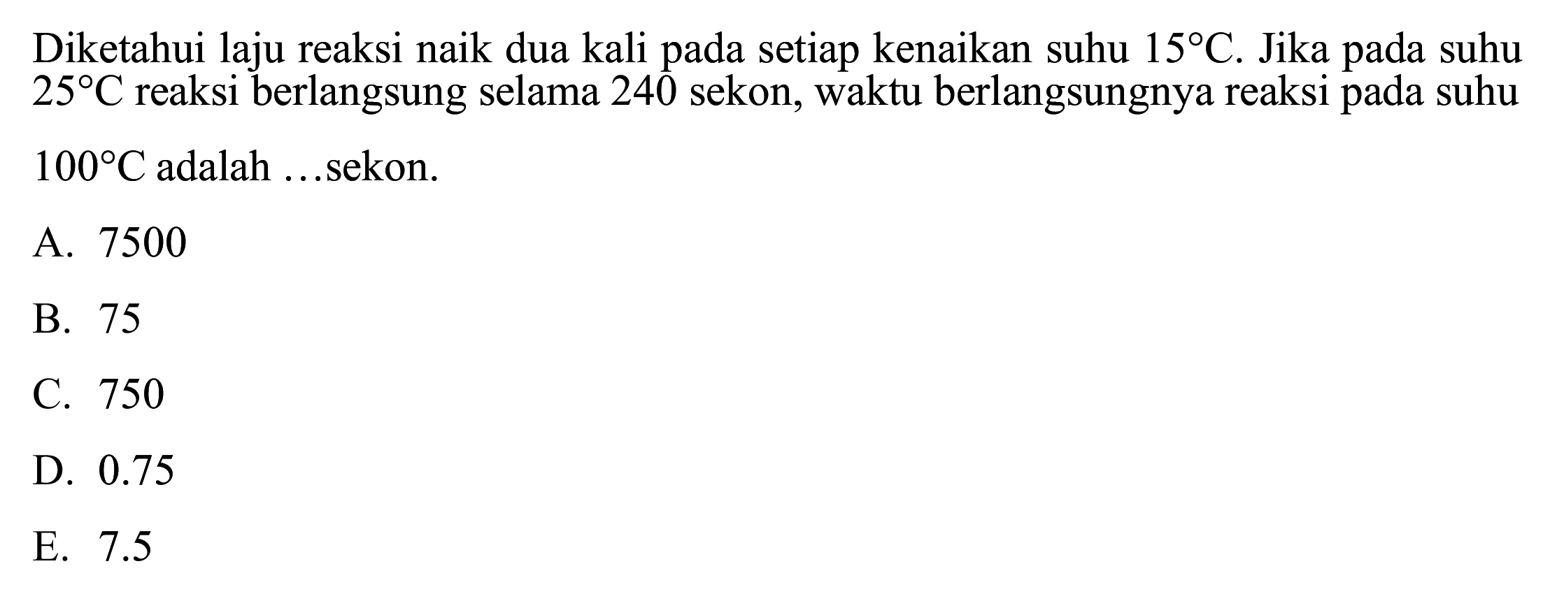 Diketahui laju reaksi naik dua kali pada setiap kenaikan suhu  15 C . Jika pada suhu  25 C  reaksi berlangsung selama 240 sekon, waktu berlangsungnya reaksi pada suhu  100 C  adalah ...sekon.
A. 7500
B. 75
C. 750
D.  0.75 
E.  7.5 