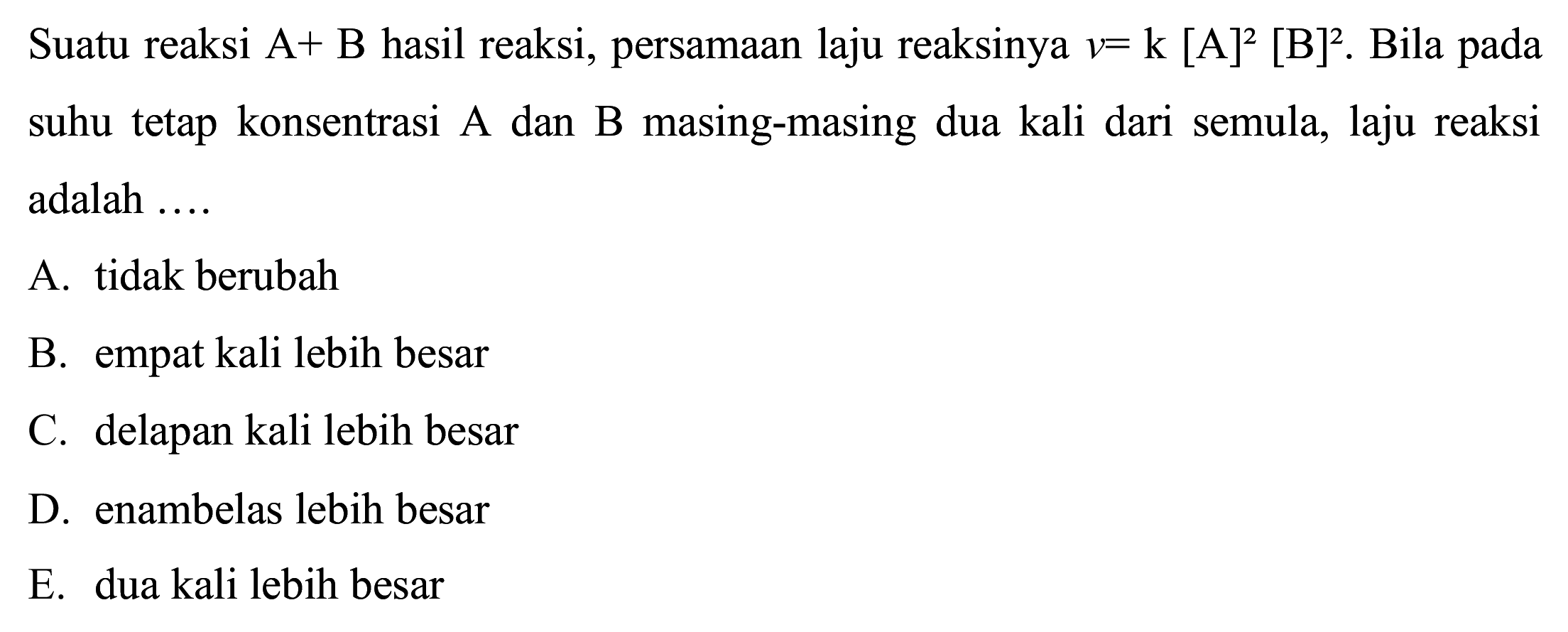 Suatu reaksi A+B hasil reaksi, persamaan laju reaksinya  v=k[A]^(2)[~B]^(2) . Bila pada suhu tetap konsentrasi A dan B masing-masing dua kali dari semula, laju reaksi adalah ....
A. tidak berubah
B. empat kali lebih besar
C. delapan kali lebih besar
D. enambelas lebih besar
E. dua kali lebih besar