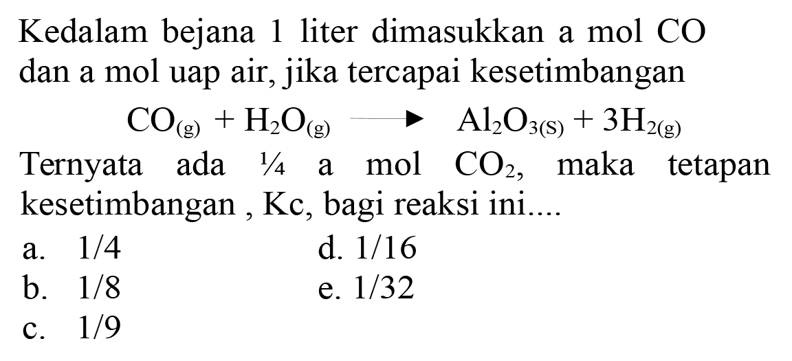 Kedalam bejana 1 liter dimasukkan a mol CO dan a mol uap air, jika tercapai kesetimbangan
Ternyata ada  1 / 4  a mol  CO2 , maka tetapan kesetimbangan, Kc, bagi reaksi ini....
a.  1 / 4 
d.  1 / 16 
b.  1 / 8 
e.  1 / 32 
c.  1 / 9 