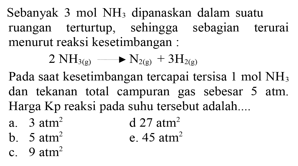 Sebanyak 3 mol  NH3  dipanaskan dalam suatu ruangan terturtup, sehingga sebagian terurai menurut reaksi kesetimbangan :

2 NH3(g) ---> N2(g)+3 H2(g)

Pada saat kesetimbangan tercapai tersisa 1 mol  NH3  dan tekanan total campuran gas sebesar 5 atm. Harga Kp reaksi pada suhu tersebut adalah....
a.  3 atm^(2) 
d  27 atm^(2) 
b.  5 atm^(2) 
e.  45 atm^(2) 
c.  9 atm^(2) 