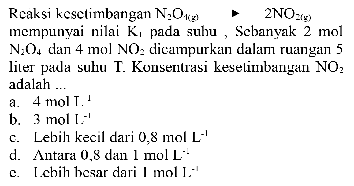 Reaksi kesetimbangan  N_(2) O_(4(~g)) longright-> 2 NO_(2(~g))  mempunyai nilai  K_(1)  pada suhu , Sebanyak  2 ~mol   N_(2) O_(4)  dan  4 ~mol  NO_(2)  dicampurkan dalam ruangan 5 liter pada suhu  T . Konsentrasi kesetimbangan  NO_(2)  adalah ...
a.  4 ~mol ~L^(-1) 
b.  3 ~mol ~L^(-1) 
c. Lebih kecil dari  0,8 ~mol  L^(-1) 
d. Antara 0,8 dan  1 ~mol ~L^(-1) 
e. Lebih besar dari  1 ~mol ~L^(-1) 