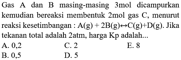 Gas A dan B masing-masing 3mol dicampurkan kemudian bereaksi membentuk 2 mol gas  C , menurut reaksi kesetimbangan :  A(g)+2 B(g) <--> C(g)+D(g) .  Jika tekanan total adalah 2atm, harga Kp adalah...
A. 0,2
C. 2
E. 8
B. 0,5
D. 5