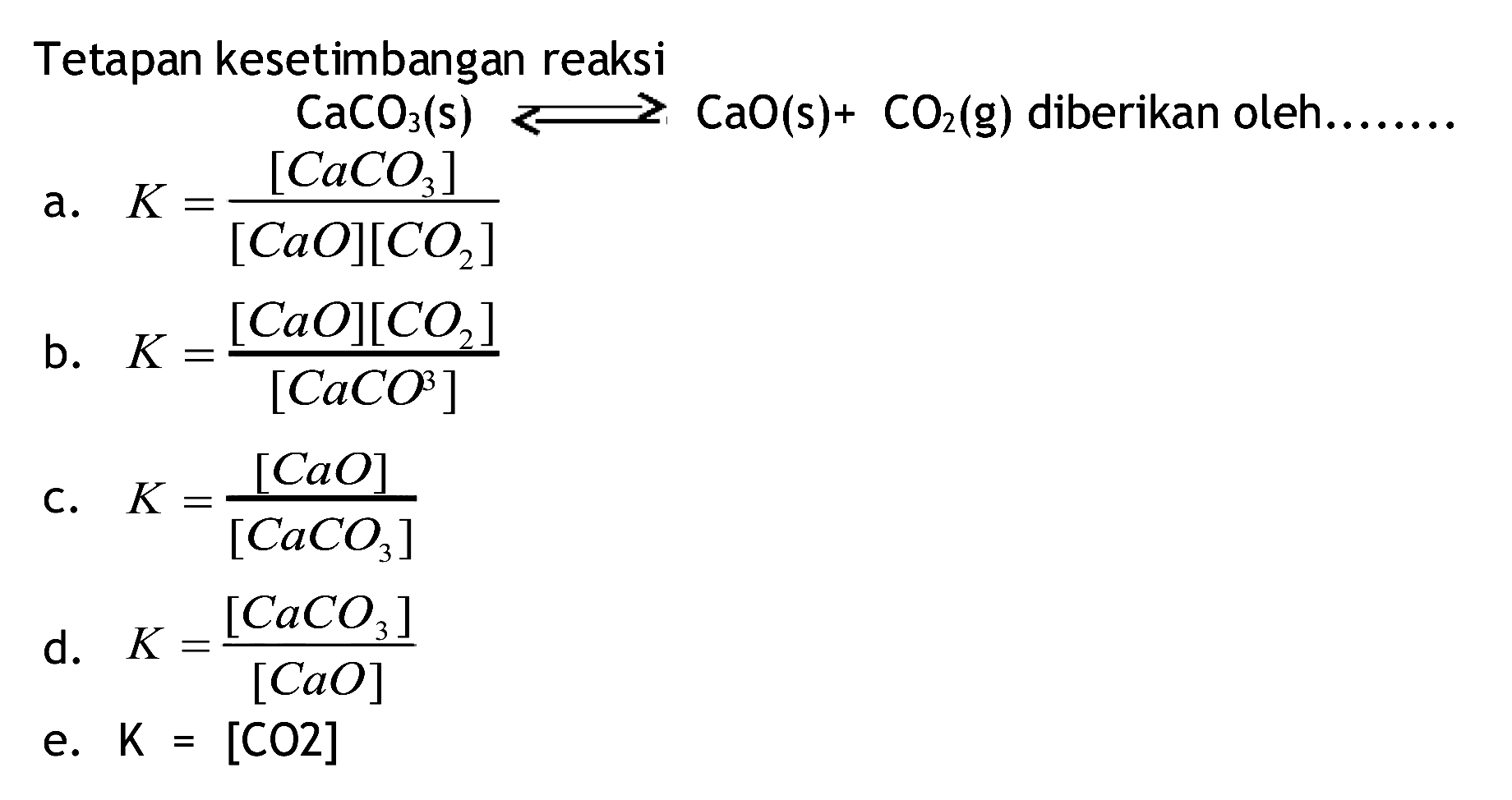 Tetapan kesetimbangan reaksi
 CaCO3(s) longleft<--> CaO(s)+CO2(g)  diberikan oleh........
a.  K=([CaCO3])/([CaO][CO2]) 
b.  K=([CaO][CO2])/([CaCO^(3)]) 
c.  K=([CaO])/([CaCO3]) 
d.  K=([CaCO3])/([CaO]) 
e.  K=[CO 2] 