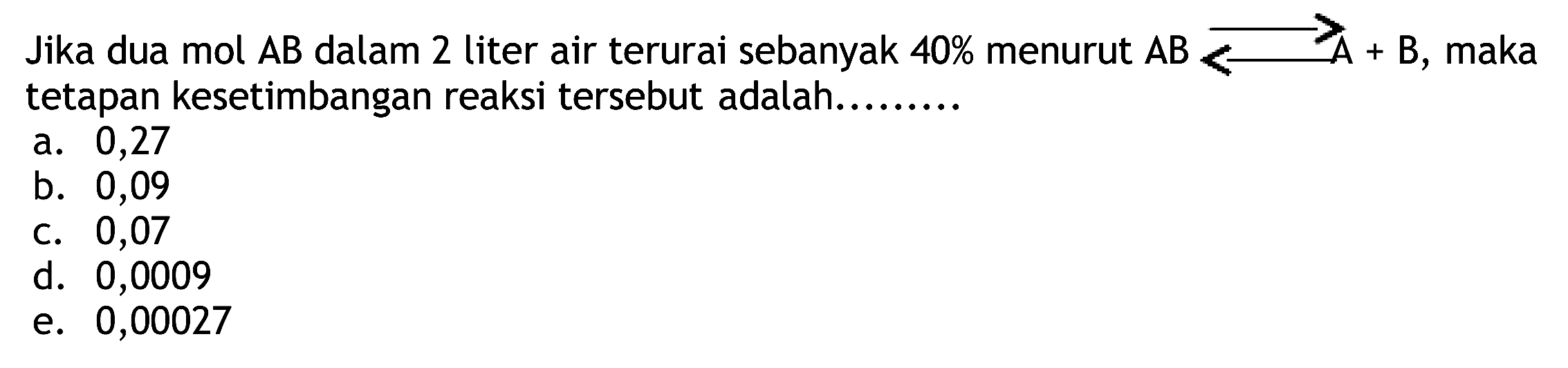 Jika dua mol  A B  dalam 2 liter air terurai sebanyak  40 %  menurut  A B ---> ---> A+  maka tetapan kesetimbangan reaksi tersebut adalah........
a. 0,27
b. 0,09
C. 0,07
d. 0,0009
e. 0,00027