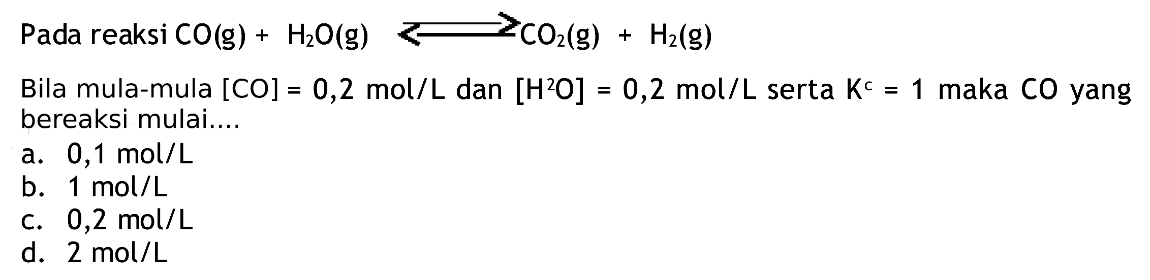 Pada reaksi  CO(g)+H2 O(g) >= CO2(g)+H2(g) 
Bila mula-mula  [CO]=0,2 mol / L  dan  [H^(2) O]=0,2 mol / L  serta  K^(c)=1  maka  CO  yang bereaksi mulai....
a.  0,1 mol / L 
b.  1 mol / L 
C.  0,2 mol / L 
d. 2 mol  / L 