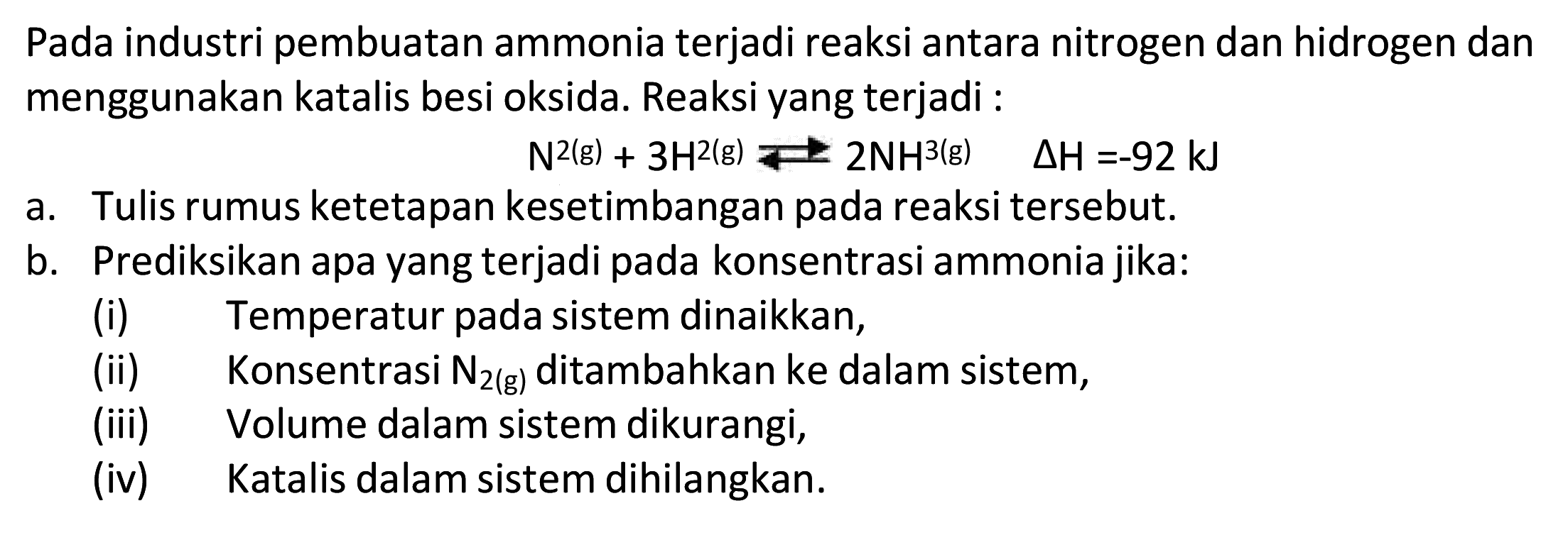 Pada industri pembuatan ammonia terjadi reaksi antara nitrogen dan hidrogen dan menggunakan katalis besi oksida. Reaksi yang terjadi :

N^2(g)+3 H^2(g) Longleft<--> 2 NH^3(g)  segitiga H=-92 kJ

a. Tulis rumus ketetapan kesetimbangan pada reaksi tersebut.
b. Prediksikan apa yang terjadi pada konsentrasi ammonia jika:
(i) Temperatur pada sistem dinaikkan,
(ii) Konsentrasi  N2(g)  ditambahkan ke dalam sistem,
(iii) Volume dalam sistem dikurangi,
(iv) Katalis dalam sistem dihilangkan.