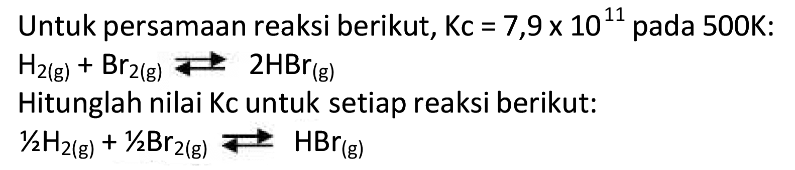 Untuk persamaan reaksi berikut,  K c=7,9 x 10^{11)  pada 500K:
 H2(g)+Br2(g) Longleft<--> 2 HBr(g) 
Hitunglah nilai Kc untuk setiap reaksi berikut:
 1 / 2 H2(g)+1 / 2 Br2(g) Longleft<--> HBr(g) 